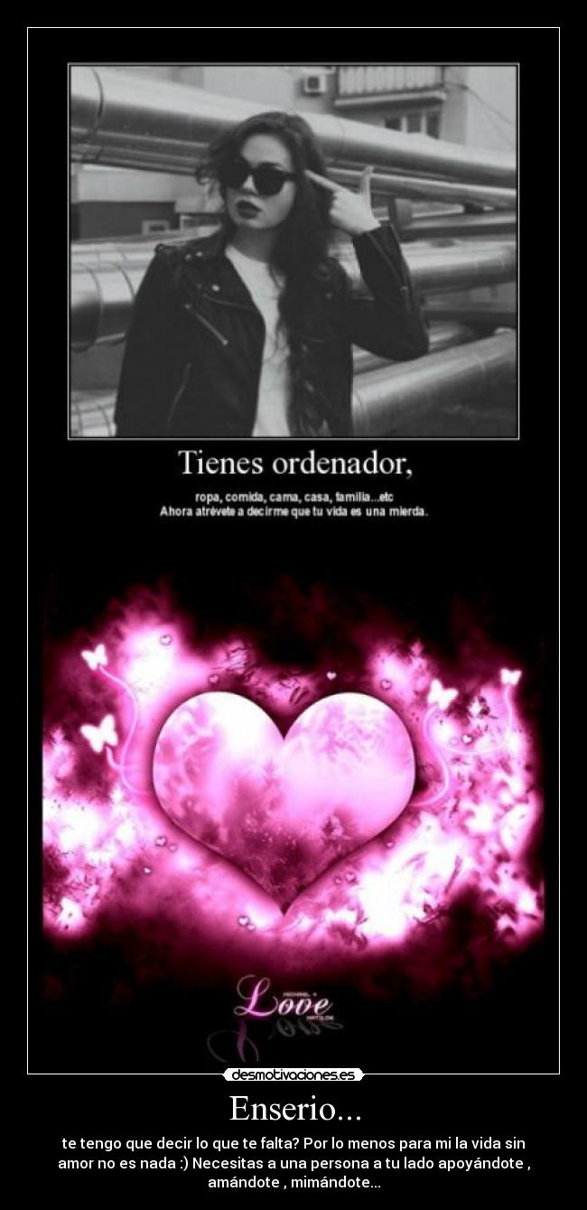Enserio... - te tengo que decir lo que te falta? Por lo menos para mi la vida sin
amor no es nada :) Necesitas a una persona a tu lado apoyándote ,
amándote , mimándote...