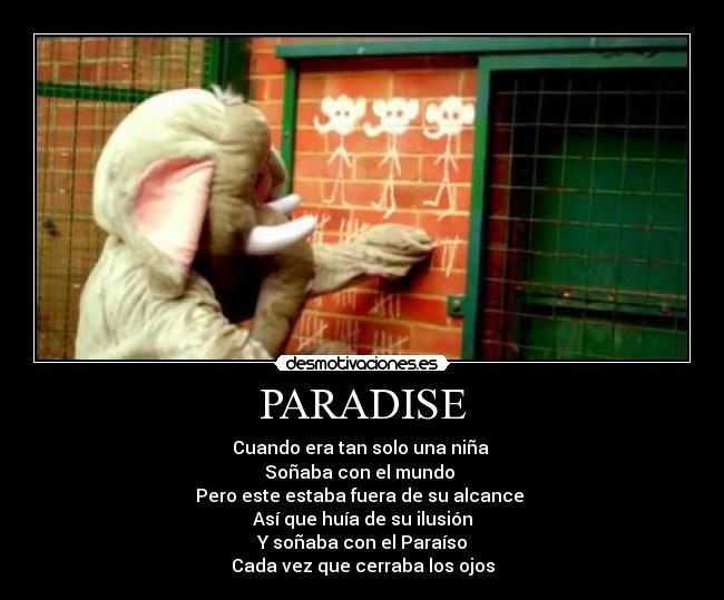 PARADISE - Cuando era tan solo una niña
Soñaba con el mundo
Pero este estaba fuera de su alcance
Así que huía de su ilusión
Y soñaba con el Paraíso
Cada vez que cerraba los ojos