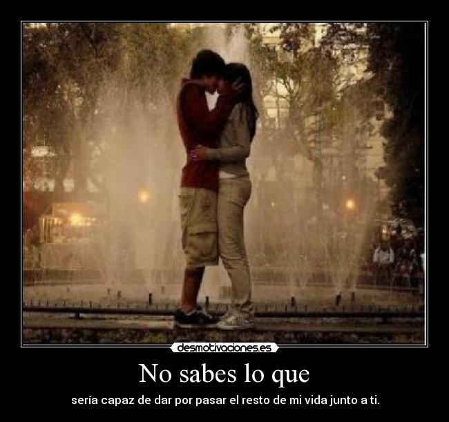 No sabes lo que - sería capaz de dar por pasar el resto de mi vida junto a ti.