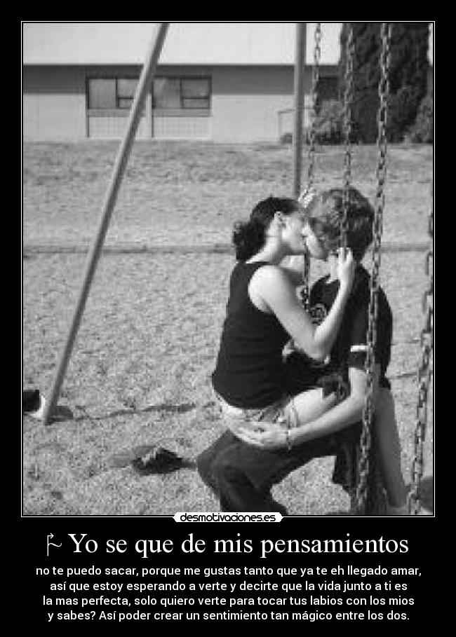 ~ Yo se que de mis pensamientos - no te puedo sacar, porque me gustas tanto que ya te eh llegado amar,
así que estoy esperando a verte y decirte que la vida junto a ti es
la mas perfecta, solo quiero verte para tocar tus labios con los mios
y sabes? Así poder crear un sentimiento tan mágico entre los dos.