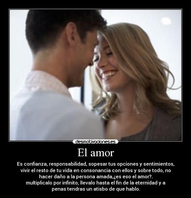 El amor - Es confianza, responsabilidad, sopesar tus opciones y sentimientos,
vivir el resto de tu vida en consonancia con ellos y sobre todo, no
hacer daño a la persona amada,¿es eso el amor?.
multiplicalo por infinito, llevalo hasta el fin de la eternidad y a
penas tendras un atisbo de que hablo.