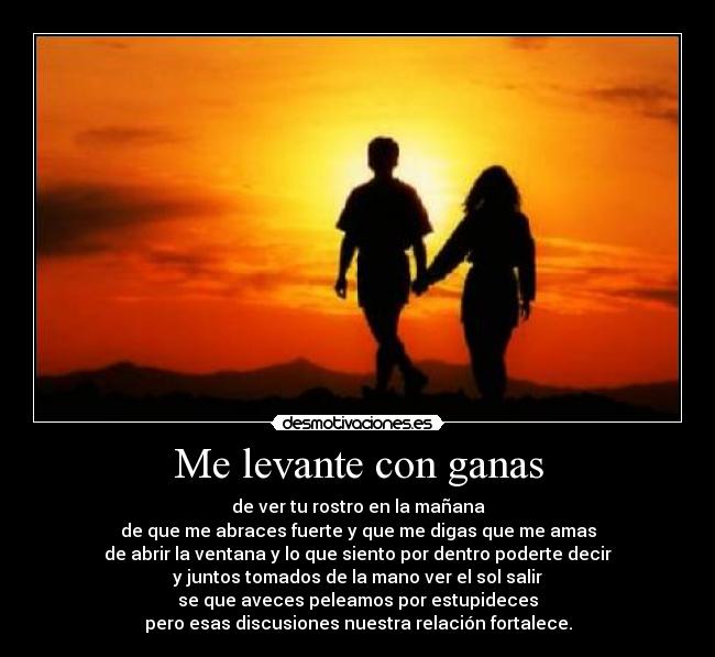 Me levante con ganas - de ver tu rostro en la mañana
de que me abraces fuerte y que me digas que me amas
de abrir la ventana y lo que siento por dentro poderte decir
y juntos tomados de la mano ver el sol salir
se que aveces peleamos por estupideces
pero esas discusiones nuestra relación fortalece.