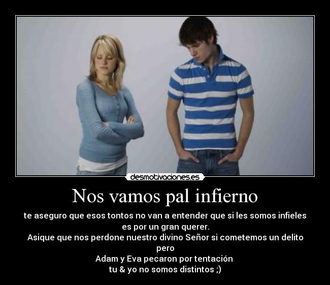 Nos vamos pal infierno - te aseguro que esos tontos no van a entender que si les somos infieles
es por un gran querer.
Asique que nos perdone nuestro divino Señor si cometemos un delito
pero
Adam y Eva pecaron por tentación
tu & yo no somos distintos ;)
