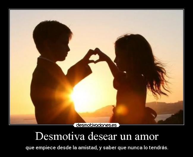 Desmotiva desear un amor - que empiece desde la amistad, y saber que nunca lo tendrás.