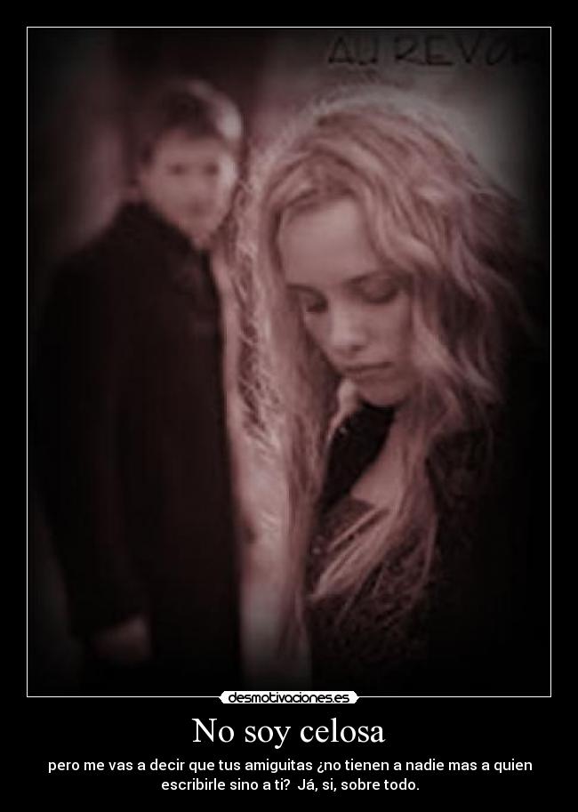 No soy celosa - pero me vas a decir que tus amiguitas ¿no tienen a nadie mas a quien
escribirle sino a ti? Já, si, sobre todo.