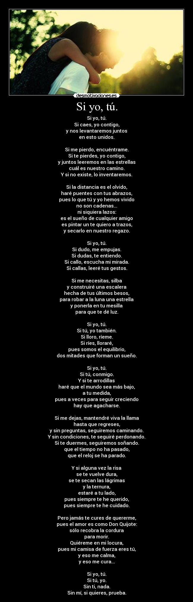 Si yo, tú. - Si yo, tú.
Si caes, yo contigo,
y nos levantaremos juntos
en esto unidos.
Si me pierdo, encuéntrame.
Si te pierdes, yo contigo,
y juntos leeremos en las estrellas
cuál es nuestro camino.
Y si no existe, lo inventaremos.
Si la distancia es el olvido,
haré puentes con tus abrazos,
pues lo que tú y yo hemos vivido
no son cadenas...
ni siquiera lazos:
es el sueño de cualquier amigo
es pintar un te quiero a trazos,
y secarlo en nuestro regazo.
Si yo, tú.
Si dudo, me empujas.
Si dudas, te entiendo.
Si callo, escucha mi mirada.
Si callas, leeré tus gestos.
Si me necesitas, silba
y construiré una escalera
hecha de tus últimos besos,
para robar a la luna una estrella
y ponerla en tu mesilla
para que te dé luz.
Si yo, tú.
Si tú, yo también.
Si lloro, ríeme.
Si ríes, lloraré,
pues somos el equilibrio,
dos mitades que forman un sueño.
Si yo, tú.
Si tú, conmigo.
Y si te arrodillas
haré que el mundo sea más bajo,
a tu medida,
pues a veces para seguir creciendo
hay que agacharse.
Si me dejas, mantendré viva la llama
hasta que regreses,
y sin preguntas, seguiremos caminando.
Y sin condiciones, te seguiré perdonando.
Si te duermes, seguiremos soñando.
que el tiempo no ha pasado,
que el reloj se ha parado.
Y si alguna vez la risa
se te vuelve dura,
se te secan las lágrimas
y la ternura,
estaré a tu lado,
pues siempre te he querido,
pues siempre te he cuidado.
Pero jamás te cures de quererme,
pues el amor es como Don Quijote:
sólo recobra la cordura
para morir.
Quiéreme en mi locura,
pues mi camisa de fuerza eres tú,
y eso me calma,
y eso me cura...
Si yo, tú.
Si tú, yo.
Sin ti, nada.
Sin mí, si quieres, prueba.