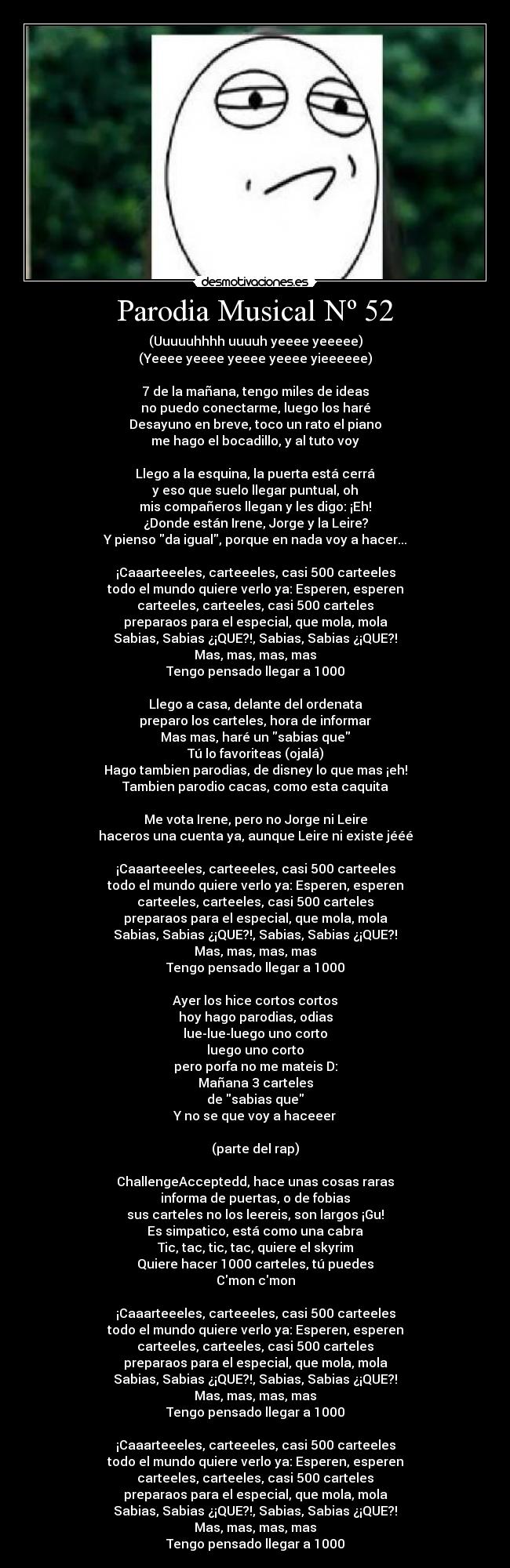 Parodia Musical Nº 52 - (Uuuuuhhhh uuuuh yeeee yeeeee)
(Yeeee yeeee yeeee yeeee yieeeeee)
7 de la mañana, tengo miles de ideas
no puedo conectarme, luego los haré
Desayuno en breve, toco un rato el piano
me hago el bocadillo, y al tuto voy
Llego a la esquina, la puerta está cerrá
y eso que suelo llegar puntual, oh
mis compañeros llegan y les digo: ¡Eh!
¿Donde están Irene, Jorge y la Leire?
Y pienso da igual, porque en nada voy a hacer...
¡Caaarteeeles, carteeeles, casi 500 carteeles
todo el mundo quiere verlo ya: Esperen, esperen
carteeles, carteeles, casi 500 carteles
preparaos para el especial, que mola, mola
Sabias, Sabias ¿¡QUE?!, Sabias, Sabias ¿¡QUE?!
Mas, mas, mas, mas
Tengo pensado llegar a 1000
Llego a casa, delante del ordenata
preparo los carteles, hora de informar
Mas mas, haré un sabias que
Tú lo favoriteas (ojalá)
Hago tambien parodias, de disney lo que mas ¡eh!
Tambien parodio cacas, como esta caquita
Me vota Irene, pero no Jorge ni Leire
haceros una cuenta ya, aunque Leire ni existe jééé
¡Caaarteeeles, carteeeles, casi 500 carteeles
todo el mundo quiere verlo ya: Esperen, esperen
carteeles, carteeles, casi 500 carteles
preparaos para el especial, que mola, mola
Sabias, Sabias ¿¡QUE?!, Sabias, Sabias ¿¡QUE?!
Mas, mas, mas, mas
Tengo pensado llegar a 1000
Ayer los hice cortos cortos
hoy hago parodias, odias
lue-lue-luego uno corto
luego uno corto
pero porfa no me mateis D:
Mañana 3 carteles
de sabias que
Y no se que voy a haceeer
(parte del rap)
ChallengeAcceptedd, hace unas cosas raras
informa de puertas, o de fobias
sus carteles no los leereis, son largos ¡Gu!
Es simpatico, está como una cabra
Tic, tac, tic, tac, quiere el skyrim
Quiere hacer 1000 carteles, tú puedes
Cmon cmon
¡Caaarteeeles, carteeeles, casi 500 carteeles
todo el mundo quiere verlo ya: Esperen, esperen
carteeles, carteeles, casi 500 carteles
preparaos para el especial, que mola, mola
Sabias, Sabias ¿¡QUE?!, Sabias, Sabias ¿¡QUE?!
Mas, mas, mas, mas
Tengo pensado llegar a 1000
¡Caaarteeeles, carteeeles, casi 500 carteeles
todo el mundo quiere verlo ya: Esperen, esperen
carteeles, carteeles, casi 500 carteles
preparaos para el especial, que mola, mola
Sabias, Sabias ¿¡QUE?!, Sabias, Sabias ¿¡QUE?!
Mas, mas, mas, mas
Tengo pensado llegar a 1000