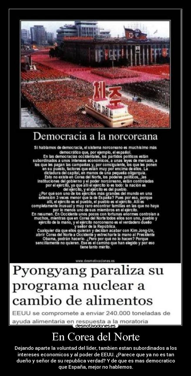 En Corea del Norte - Dejando aparte la voluntad del lider, tambien estan subordinados a los
intereses economicos y al poder de EEUU. ¿Parece que ya no es tan
dueño y señor de su republica verdad? Y de que es mas democratico
que España, mejor no hablemos.