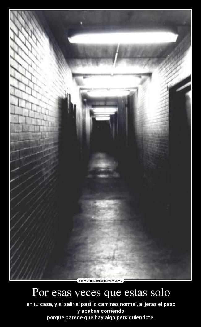 Por esas veces que estas solo - en tu casa, y al salir al pasillo caminas normal, alijeras el paso
y acabas corriendo
porque parece que hay algo persiguiendote.