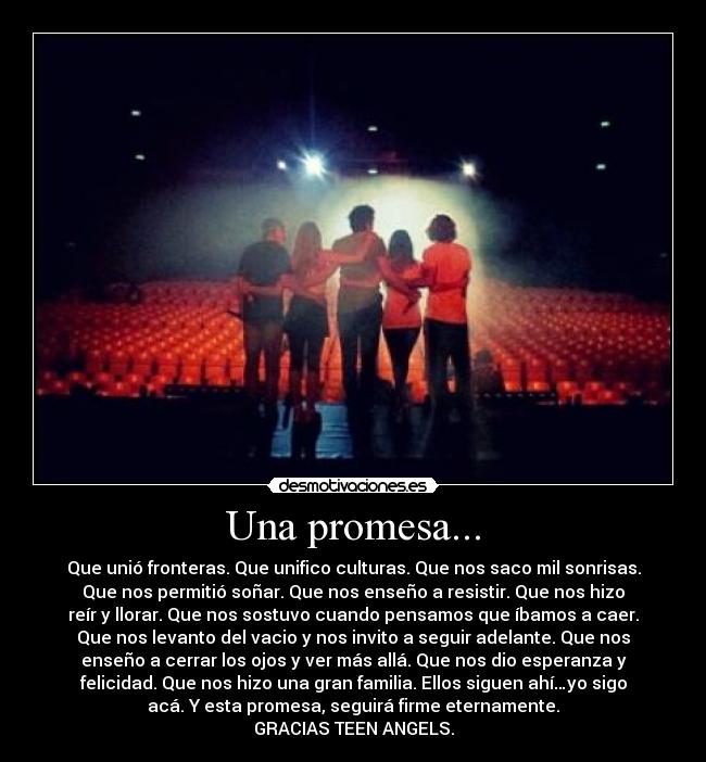 Una promesa... - Que unió fronteras. Que unifico culturas. Que nos saco mil sonrisas.
Que nos permitió soñar. Que nos enseño a resistir. Que nos hizo
reír y llorar. Que nos sostuvo cuando pensamos que íbamos a caer.
Que nos levanto del vacio y nos invito a seguir adelante. Que nos
enseño a cerrar los ojos y ver más allá. Que nos dio esperanza y
felicidad. Que nos hizo una gran familia. Ellos siguen ahí…yo sigo
acá. Y esta promesa, seguirá firme eternamente.
GRACIAS TEEN ANGELS.