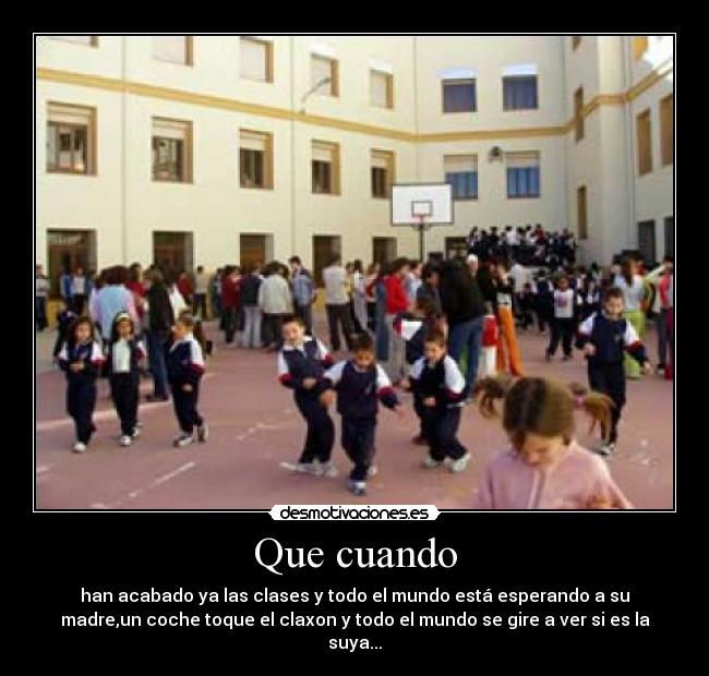 Que cuando - han acabado ya las clases y todo el mundo está esperando a su
madre,un coche toque el claxon y todo el mundo se gire a ver si es la
suya...