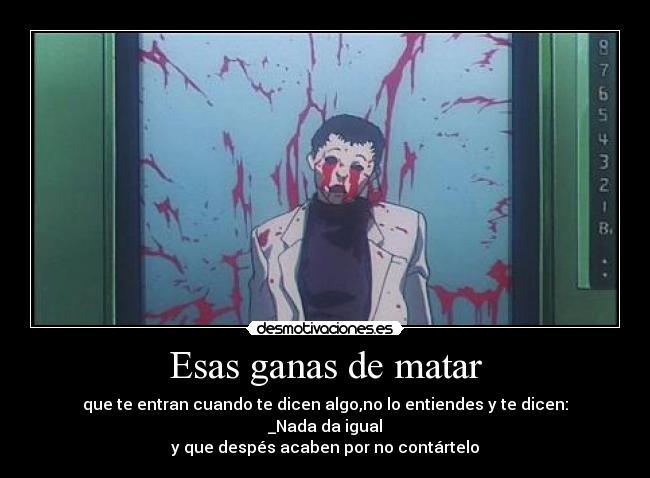Esas ganas de matar - que te entran cuando te dicen algo,no lo entiendes y te dicen:
_Nada da igual
y que despés acaben por no contártelo
