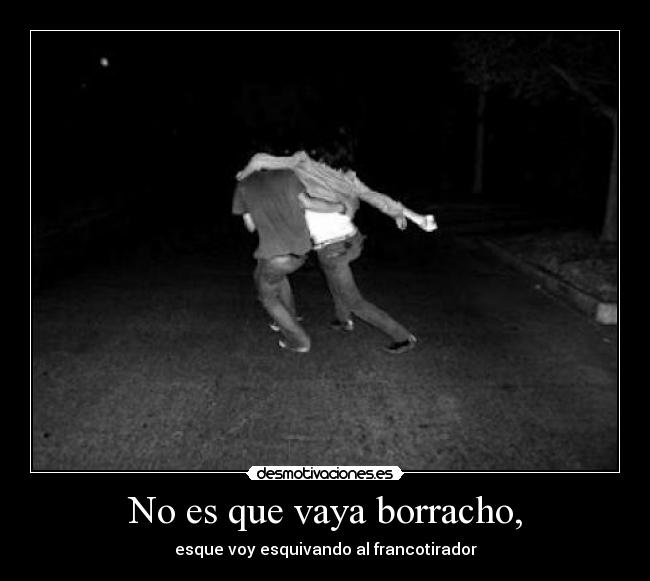 No es que vaya borracho, - esque voy esquivando al francotirador