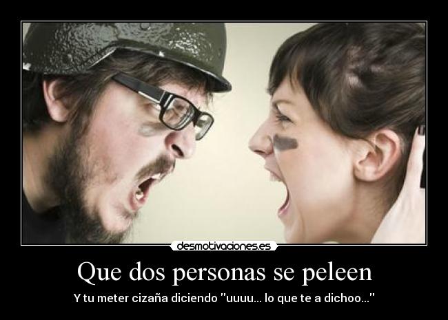 Que dos personas se peleen - Y tu meter cizaña diciendo uuuu... lo que te a dichoo...