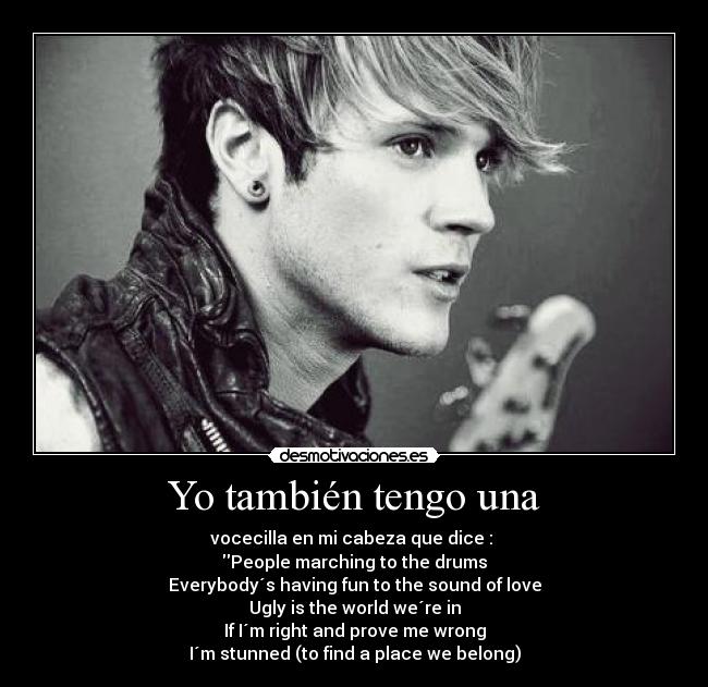 Yo también tengo una - vocecilla en mi cabeza que dice : 
People marching to the drums
Everybody´s having fun to the sound of love
Ugly is the world we´re in
If I´m right and prove me wrong
I´m stunned (to find a place we belong)