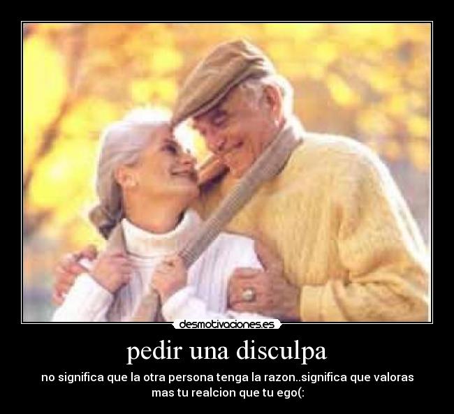 pedir una disculpa - no significa que la otra persona tenga la razon..significa que valoras
mas tu realcion que tu ego(: