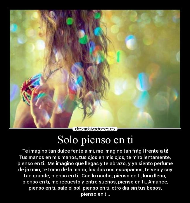 Solo pienso en ti - Te imagino tan dulce fente a mi, me imagino tan frágil frente a ti!
Tus manos en mis manos, tus ojos en mis ojos, te miro lentamente,
pienso en ti.. Me imagino que llegas y te abrazo, y ya siento perfume
de jazmín, te tomo de la mano, los dos nos escapamos, te veo y soy
tan grande, pienso en ti.. Cae la noche, pienso en ti, luna llena,
pienso en ti, me recuesto y entre sueños, pienso en ti.. Amance,
pienso en ti, sale el sol, pienso en ti, otro dia sin tus besos,
pienso en ti..
