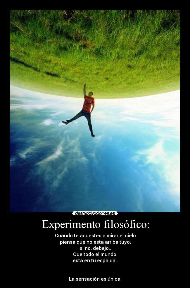 Experimento filosófico: - Cuando te acuestes a mirar el cielo
piensa que no esta arriba tuyo,
si no, debajo..
Que todo el mundo 
esta en tu espalda..


La sensación es única.