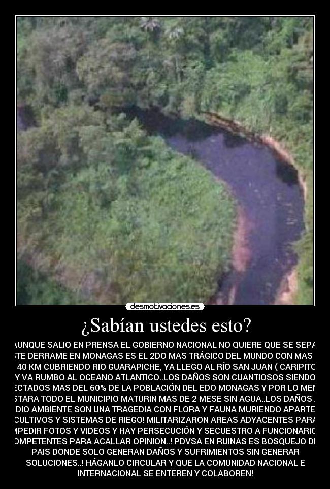 ¿Sabían ustedes esto? - AUNQUE SALIO EN PRENSA EL GOBIERNO NACIONAL NO QUIERE QUE SE SEPA,
ESTE DERRAME EN MONAGAS ES EL 2DO MAS TRÁGICO DEL MUNDO CON MAS DE
140 KM CUBRIENDO RIO GUARAPICHE, YA LLEGO AL RÍO SAN JUAN ( CARIPITO)
Y VA RUMBO AL OCEANO ATLANTICO..LOS DAÑOS SON CUANTIOSOS SIENDO
AFECTADOS MAS DEL 60% DE LA POBLACIÓN DEL EDO MONAGAS Y POR LO MENOS
ESTARA TODO EL MUNICIPIO MATURIN MAS DE 2 MESE SIN AGUA..LOS DAÑOS AL
MEDIO AMBIENTE SON UNA TRAGEDIA CON FLORA Y FAUNA MURIENDO APARTE DE
CULTIVOS Y SISTEMAS DE RIEGO! MILITARIZARON AREAS ADYACENTES PARA
IMPEDIR FOTOS Y VIDEOS Y HAY PERSECUCIÓN Y SECUESTRO A FUNCIONARIOS
COMPETENTES PARA ACALLAR OPINION..! PDVSA EN RUINAS ES BOSQUEJO DEL
PAIS DONDE SOLO GENERAN DAÑOS Y SUFRIMIENTOS SIN GENERAR
SOLUCIONES..! HÁGANLO CIRCULAR Y QUE LA COMUNIDAD NACIONAL E
INTERNACIONAL SE ENTEREN Y COLABOREN!