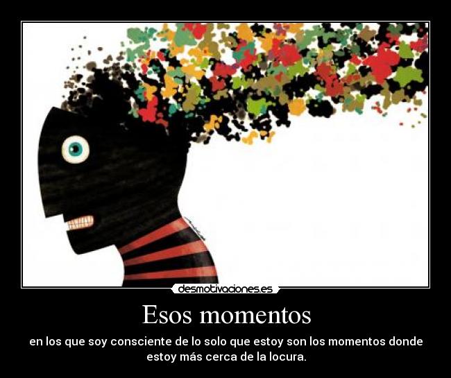Esos momentos - en los que soy consciente de lo solo que estoy son los momentos donde
estoy más cerca de la locura.