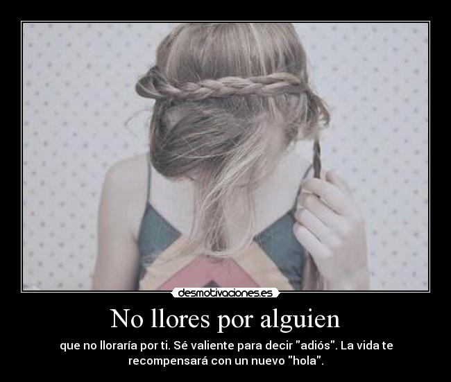 No llores por alguien - que no lloraría por ti. Sé valiente para decir adiós. La vida te
recompensará con un nuevo hola.
