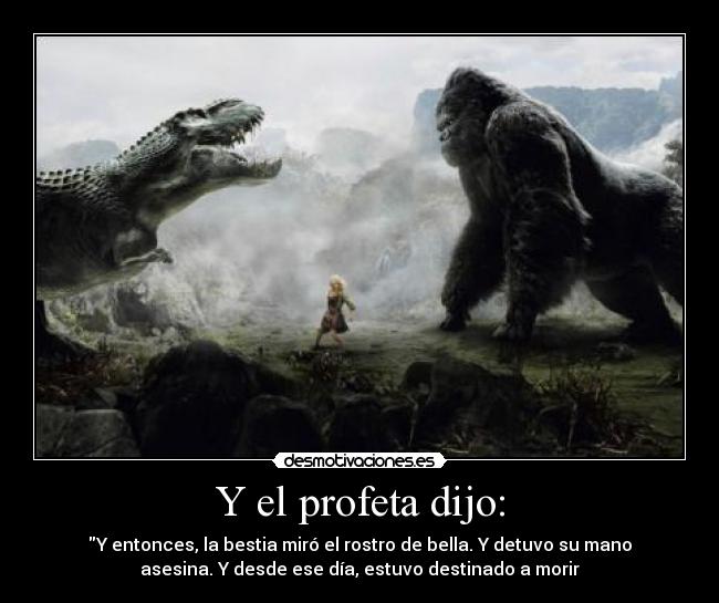 Y el profeta dijo: - Y entonces, la bestia miró el rostro de bella. Y detuvo su mano
asesina. Y desde ese día, estuvo destinado a morir