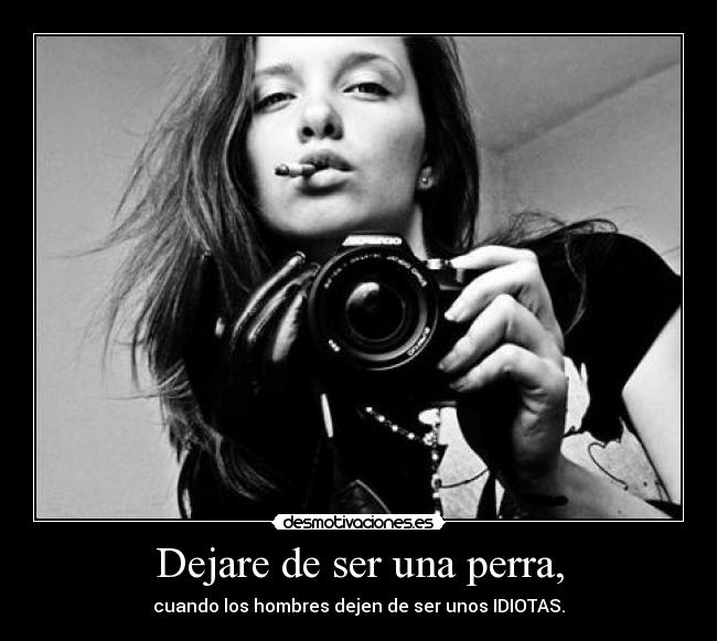 Dejare de ser una perra, - cuando los hombres dejen de ser unos IDIOTAS.