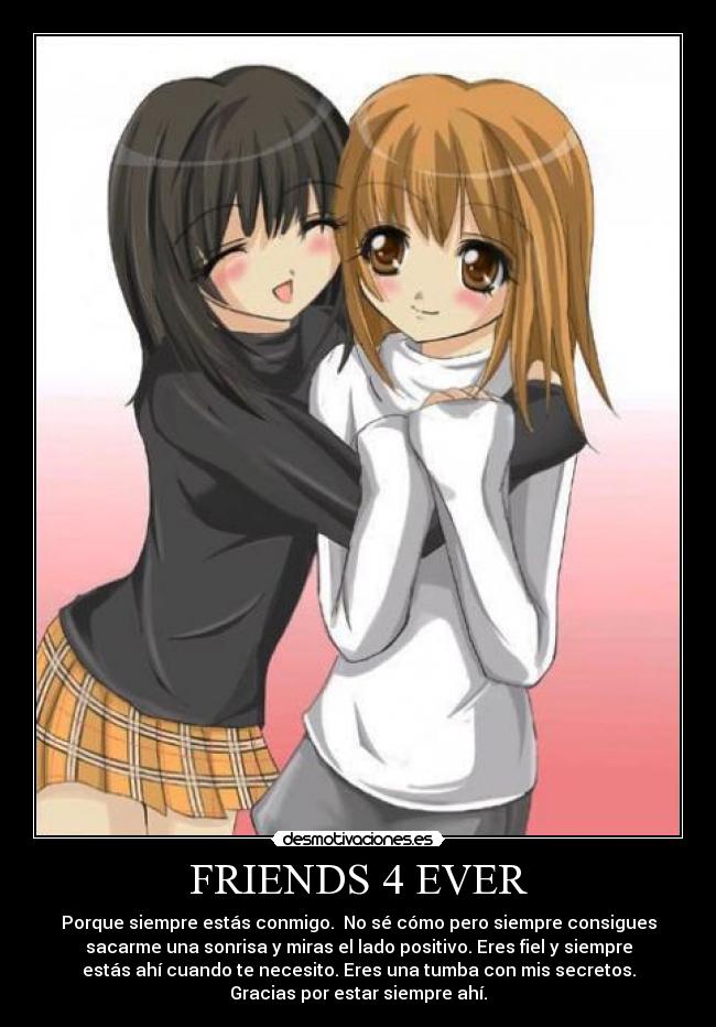 FRIENDS 4 EVER - Porque siempre estás conmigo. No sé cómo pero siempre consigues
sacarme una sonrisa y miras el lado positivo. Eres fiel y siempre
estás ahí cuando te necesito. Eres una tumba con mis secretos.
Gracias por estar siempre ahí.