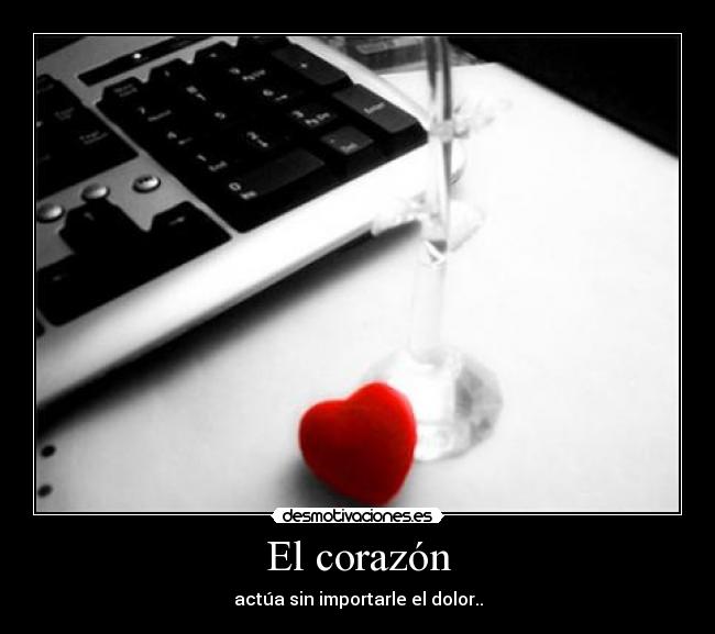 El corazón - actúa sin importarle el dolor..