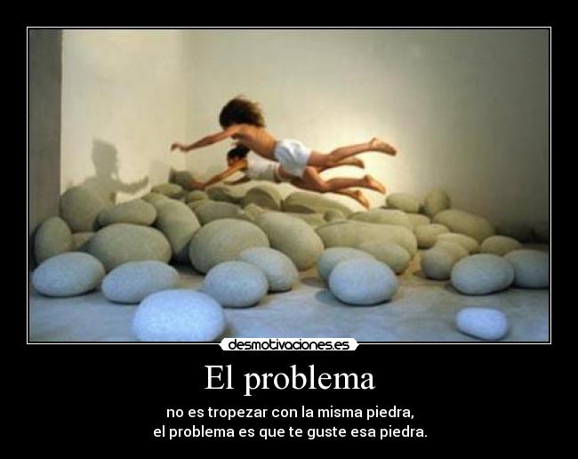 El problema - no es tropezar con la misma piedra,
el problema es que te guste esa piedra.