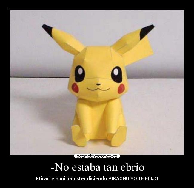 -No estaba tan ebrio - +Tiraste a mi hamster diciendo PIKACHU YO TE ELIJO.