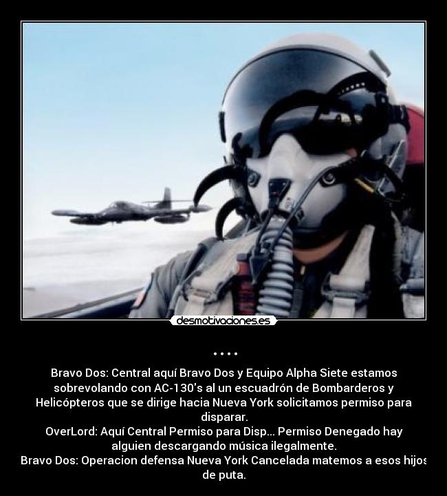 .... - Bravo Dos: Central aquí Bravo Dos y Equipo Alpha Siete estamos
sobrevolando con AC-130s al un escuadrón de Bombarderos y
Helicópteros que se dirige hacia Nueva York solicitamos permiso para
disparar.
OverLord: Aquí Central Permiso para Disp... Permiso Denegado hay
alguien descargando música ilegalmente.
Bravo Dos: Operacion defensa Nueva York Cancelada matemos a esos hijos
de puta.