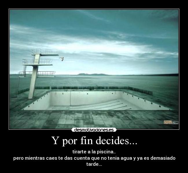 Y por fin decides... - tirarte a la piscina..
pero mientras caes te das cuenta que no tenia agua y ya es demasiado tarde...
