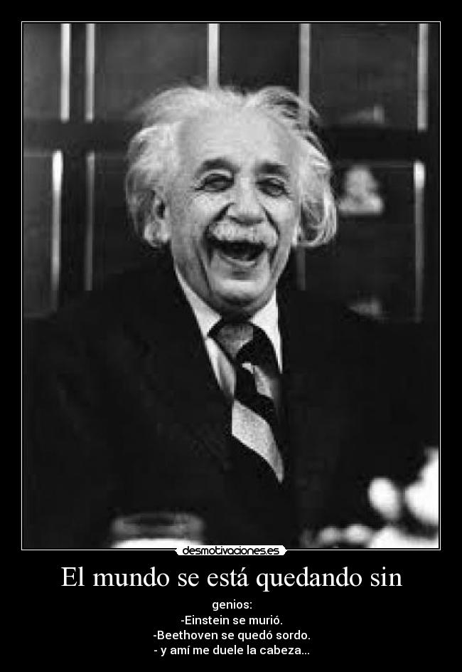 El mundo se está quedando sin - genios:
-Einstein se murió.
-Beethoven se quedó sordo.
- y amí me duele la cabeza...