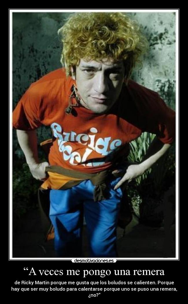 “A veces me pongo una remera - de Ricky Martin porque me gusta que los boludos se calienten. Porque
hay que ser muy boludo para calentarse porque uno se puso una remera,
¿no?”