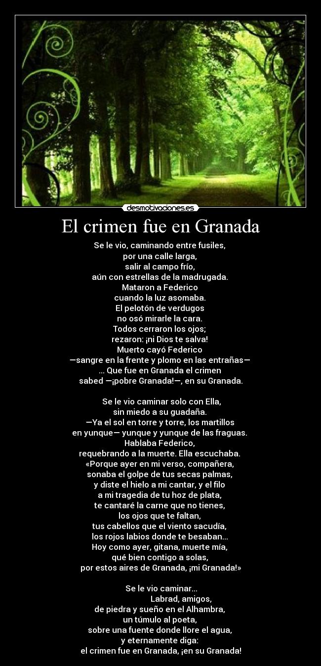 El crimen fue en Granada - Se le vio, caminando entre fusiles, 
por una calle larga, 
salir al campo frío, 
aún con estrellas de la madrugada. 
Mataron a Federico 
cuando la luz asomaba. 
El pelotón de verdugos 
no osó mirarle la cara. 
Todos cerraron los ojos; 
rezaron: ¡ni Dios te salva! 
Muerto cayó Federico 
—sangre en la frente y plomo en las entrañas— 
... Que fue en Granada el crimen 
sabed —¡pobre Granada!—, en su Granada.

  Se le vio caminar solo con Ella, 
sin miedo a su guadaña. 
—Ya el sol en torre y torre, los martillos 
en yunque— yunque y yunque de las fraguas. 
Hablaba Federico, 
requebrando a la muerte. Ella escuchaba. 
«Porque ayer en mi verso, compañera, 
sonaba el golpe de tus secas palmas, 
y diste el hielo a mi cantar, y el filo 
a mi tragedia de tu hoz de plata, 
te cantaré la carne que no tienes, 
los ojos que te faltan, 
tus cabellos que el viento sacudía, 
los rojos labios donde te besaban... 
Hoy como ayer, gitana, muerte mía, 
qué bien contigo a solas, 
por estos aires de Granada, ¡mi Granada!»

  Se le vio caminar... 
                      Labrad, amigos, 
de piedra y sueño en el Alhambra, 
un túmulo al poeta, 
sobre una fuente donde llore el agua, 
y eternamente diga: 
el crimen fue en Granada, ¡en su Granada!