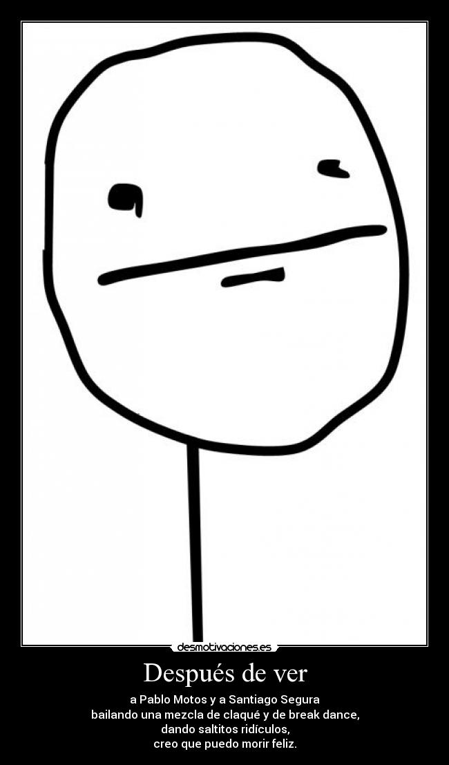 Después de ver - a Pablo Motos y a Santiago Segura
bailando una mezcla de claqué y de break dance,
dando saltitos ridículos,
creo que puedo morir feliz.