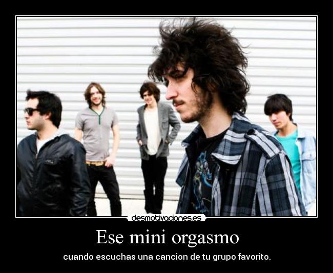Ese mini orgasmo - cuando escuchas una cancion de tu grupo favorito.