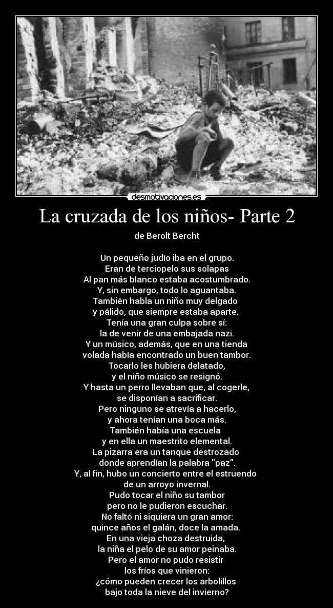 La cruzada de los niños- Parte 2 - de Berolt Bercht

Un pequeño judío iba en el grupo.
Eran de terciopelo sus solapas
Al pan más blanco estaba acostumbrado.
Y, sin embargo, todo lo aguantaba.
También habla un niño muy delgado 
y pálido, que siempre estaba aparte. 
Tenía una gran culpa sobre sí:
la de venir de una embajada nazi.
Y un músico, además, que en una tienda
volada había encontrado un buen tambor.
Tocarlo les hubiera delatado,
y el niño músico se resignó.
Y hasta un perro llevaban que, al cogerle,
se disponían a sacrificar.
Pero ninguno se atrevía a hacerlo,
y ahora tenían una boca más.
También había una escuela 
y en ella un maestrito elemental.
La pizarra era un tanque destrozado 
donde aprendían la palabra paz.
Y, al fin, hubo un concierto entre el estruendo 
de un arroyo invernal.
Pudo tocar el niño su tambor
pero no le pudieron escuchar.
No faltó ni siquiera un gran amor:
quince años el galán, doce la amada. 
En una vieja choza destruida, 
la niña el pelo de su amor peinaba.
Pero el amor no pudo resistir 
los fríos que vinieron:
¿cómo pueden crecer los arbolillos 
bajo toda la nieve del invierno?