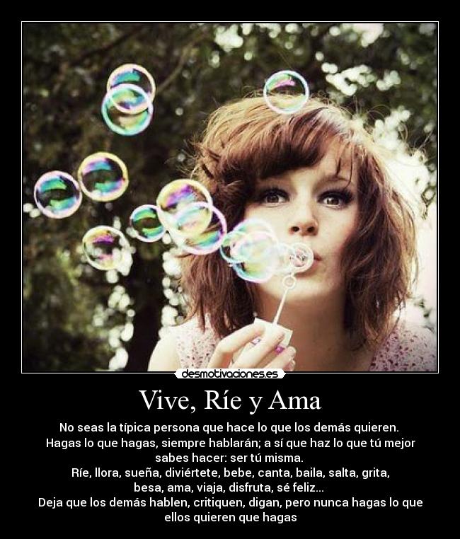 Vive, Ríe y Ama - No seas la típica persona que hace lo que los demás quieren. 
Hagas lo que hagas, siempre hablarán; a sí que haz lo que tú mejor
sabes hacer: ser tú misma. 
Ríe, llora, sueña, diviértete, bebe, canta, baila, salta, grita,
besa, ama, viaja, disfruta, sé feliz... 
Deja que los demás hablen, critiquen, digan, pero nunca hagas lo que
ellos quieren que hagas