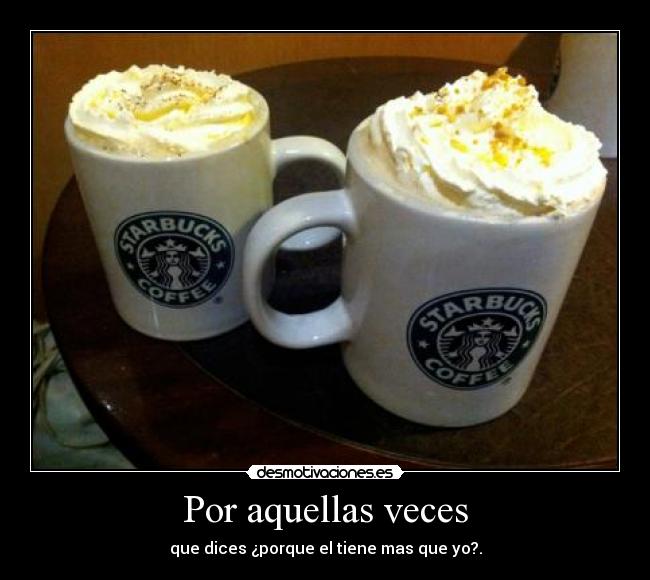 Por aquellas veces - que dices ¿porque el tiene mas que yo?.