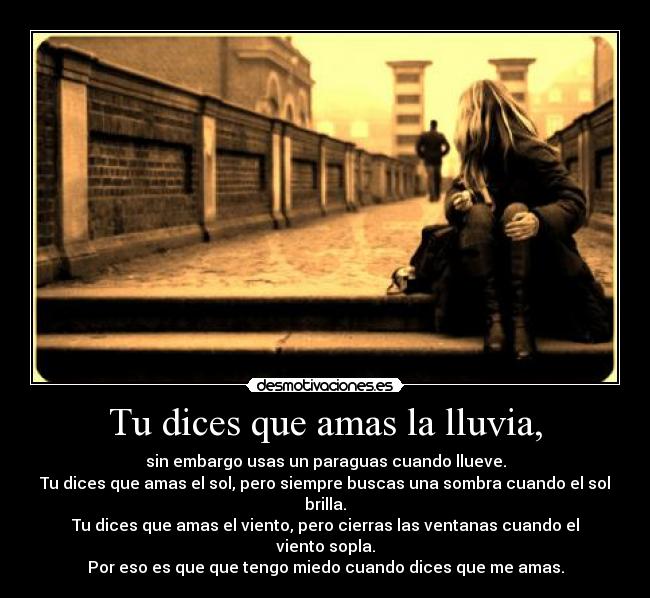 Tu dices que amas la lluvia, - sin embargo usas un paraguas cuando llueve.
Tu dices que amas el sol, pero siempre buscas una sombra cuando el sol brilla.
Tu dices que amas el viento, pero cierras las ventanas cuando el viento sopla.
Por eso es que que tengo miedo cuando dices que me amas.