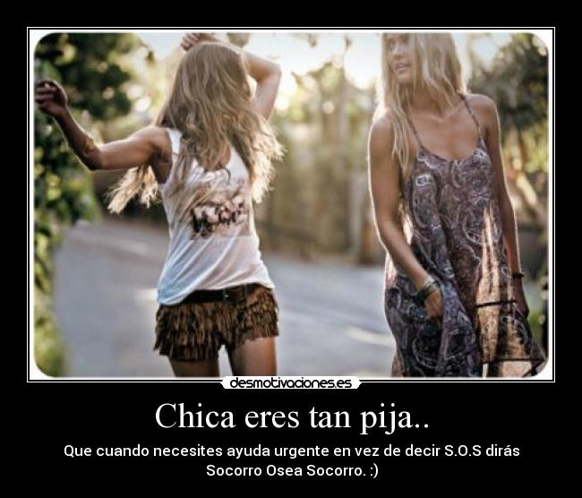 Chica eres tan pija.. - Que cuando necesites ayuda urgente en vez de decir S.O.S dirás
Socorro Osea Socorro. :)