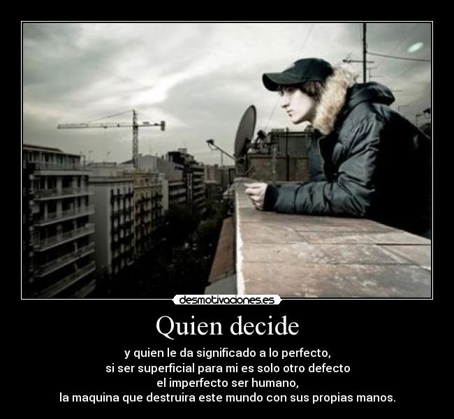 Quien decide - y quien le da significado a lo perfecto,
si ser superficial para mi es solo otro defecto
el imperfecto ser humano,
la maquina que destruira este mundo con sus propias manos.