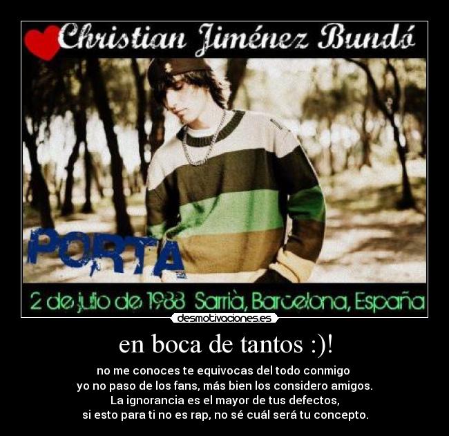 en boca de tantos :)! - no me conoces te equivocas del todo conmigo
yo no paso de los fans, más bien los considero amigos.
La ignorancia es el mayor de tus defectos,
si esto para ti no es rap, no sé cuál será tu concepto.