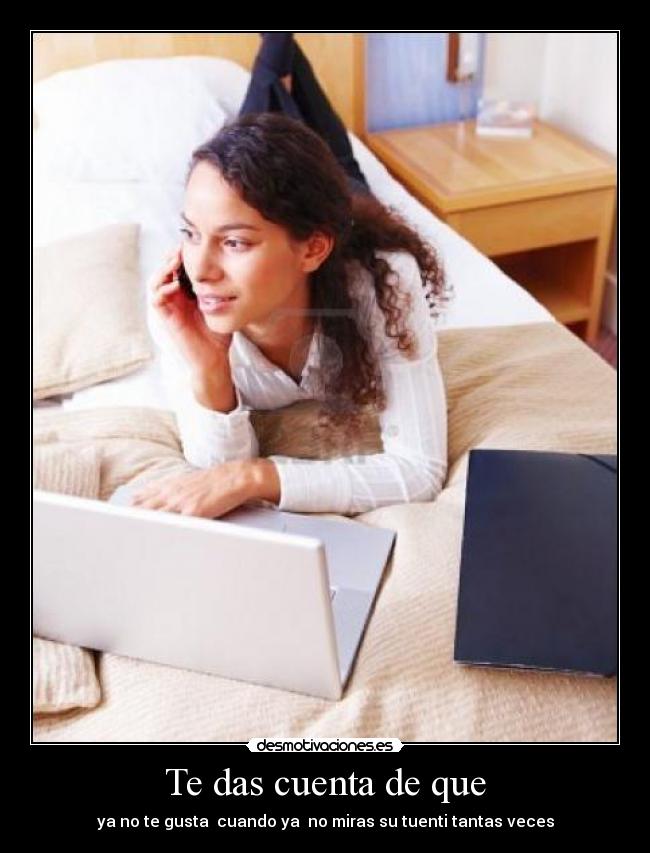Te das cuenta de que - ya no te gusta  cuando ya  no miras su tuenti tantas veces