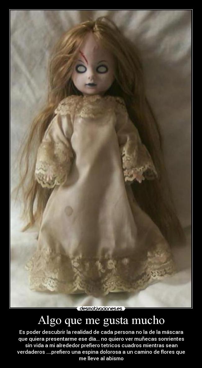 Algo que me gusta mucho - Es poder descubrir la realidad de cada persona no la de la máscara
que quiera presentarme ese día... no quiero ver muñecas sonrientes
sin vida a mi alrededor prefiero tetricos cuadros mientras sean
verdaderos ....prefiero una espina dolorosa a un camino de flores que
me lleve al abismo