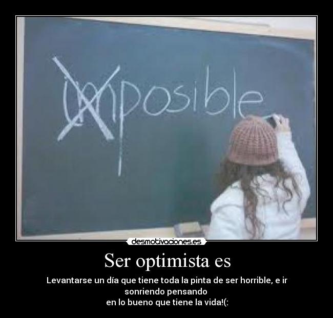 Ser optimista es - Levantarse un día que tiene toda la pinta de ser horrible, e ir sonriendo pensando 
en lo bueno que tiene la vida!(: