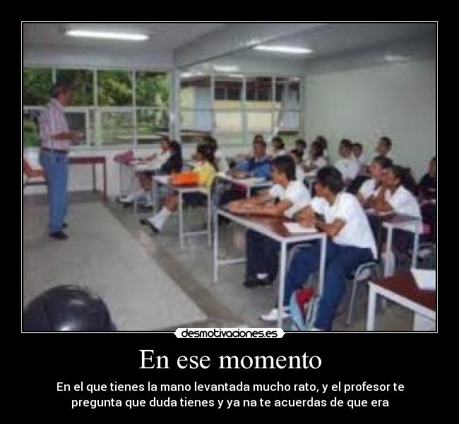 En ese momento - En el que tienes la mano levantada mucho rato, y el profesor te
pregunta que duda tienes y ya na te acuerdas de que era