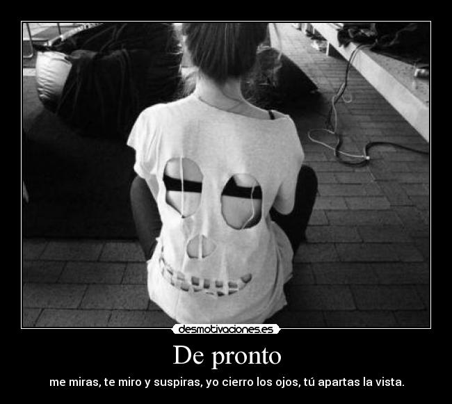 De pronto - me miras, te miro y suspiras, yo cierro los ojos, tú apartas la vista.